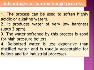 1. The process can be used to soften highly
acidic or alkaline waters.
2. It produces water of very low hardness
(upto 2 ppm).
3. The water softened by this process is good
for high pressure boilers.
4. Deionized water is less expensive than
distilled water and is usually acceptable for
boilers and for industrial processes.
1. The process can be used to soften highly
acidic or alkaline waters.
2. It produces water of very low hardness
(upto 2 ppm).
3. The water softened by this process is good
for high pressure boilers.
4. Deionized water is less expensive than
distilled water and is usually acceptable for
boilers and for industrial processes.
Advantages of Ion-exchange processAdvantages of Ion-exchange process
 