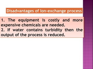 Disadvantages of Ion-exchange processDisadvantages of Ion-exchange process
1. The equipment is costly and more
expensive chemicals are needed.
2. If water contains turbidity then the
output of the process is reduced.
1. The equipment is costly and more
expensive chemicals are needed.
2. If water contains turbidity then the
output of the process is reduced.
 