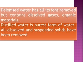Deionised water has all its ions removed
but contains dissolved gases, organic
materials.
Distilled water is purest form of water.
All dissolved and suspended solids have
been removed.
 