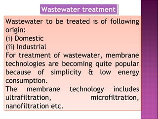 Wastewater to be treated is of following
origin:
(i) Domestic
(ii) Industrial
For treatment of wastewater, membrane
technologies are becoming quite popular
because of simplicity & low energy
consumption.
The membrane technology includes
ultrafiltration, microfiltration,
nanofiltration etc.
Wastewater to be treated is of following
origin:
(i) Domestic
(ii) Industrial
For treatment of wastewater, membrane
technologies are becoming quite popular
because of simplicity & low energy
consumption.
The membrane technology includes
ultrafiltration, microfiltration,
nanofiltration etc.
Wastewater treatmentWastewater treatment
 