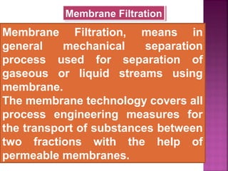 Membrane Filtration, means in
general mechanical separation
process used for separation of
gaseous or liquid streams using
membrane.
The membrane technology covers all
process engineering measures for
the transport of substances between
two fractions with the help of
permeable membranes.
Membrane FiltrationMembrane Filtration
 