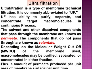 Ultrafiltration is a type of membrane technical
filtration. It is commonly abbreviated to "UF."
UF has ability to purify, separate, and
concentrate target macromolecules in
continuous Process.
The solvent and other dissolved components
that pass through the membrane are known as
permeate. The components that do not pass
through are known as retentate.
Depending on the Molecular Weight Cut Off
(MWCO) of the membrane used,
macromolecules may be purified, separated, or
concentrated in either fraction.
Flux is amount of permeate produced per unit
Ultra filtrationUltra filtration
 