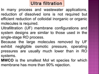In many process and wastewater applications,
reduction of dissolved ions is not required but
efficient reduction of colloidal inorganic or organic
molecules is required.
Ultrafiltration (UF) membrane configurations and
system designs are similar to those used in the
single-stage RO process.
Because the large molecules removed by UF
exhibit negligible osmotic pressure, operating
pressures are usually much lower than in RO
systems.
MWCO is the smallest Mol wt species for which
membrane has more than 90% rejection.
Ultra filtrationUltra filtration
 