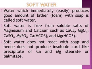  Water which immediately (easily) produces
good amount of lather (foam) with soap is
called soft water.
 Soft water is free from soluble salts of
Magnesium and Calcium such as CaCl2, MgCl2,
CaSO4, MgSO4, Ca(HCO3)2 and Mg(HCO3)2.
 Soft water does not react with soap and
hence does not produce insoluble curd like
precipitate of Ca and Mg stearate or
palmitate.
 