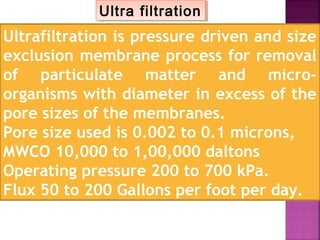 Ultra filtrationUltra filtration
Ultrafiltration is pressure driven and size
exclusion membrane process for removal
of particulate matter and micro-
organisms with diameter in excess of the
pore sizes of the membranes.
Pore size used is 0.002 to 0.1 microns,
MWCO 10,000 to 1,00,000 daltons
Operating pressure 200 to 700 kPa.
Flux 50 to 200 Gallons per foot per day.
 