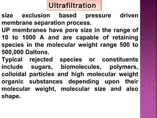 size exclusion based pressure driven
membrane separation process.
UP membranes have pore size in the range of
10 to 1000 A and are capable of retaining
species in the molecular weight range 500 to
500,000 Daltons.
Typical rejected species or constituents
include sugars, biomolecules, polymers,
colloidal particles and high molecular weight
organic substances depending upon their
molecular weight, molecular size and also
shape.
UltrafiltrationUltrafiltration
 