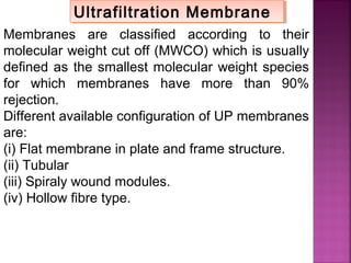 Membranes are classified according to their
molecular weight cut off (MWCO) which is usually
defined as the smallest molecular weight species
for which membranes have more than 90%
rejection.
Different available configuration of UP membranes
are:
(i) Flat membrane in plate and frame structure.
(ii) Tubular
(iii) Spiraly wound modules.
(iv) Hollow fibre type.
Ultrafiltration MembraneUltrafiltration Membrane
 