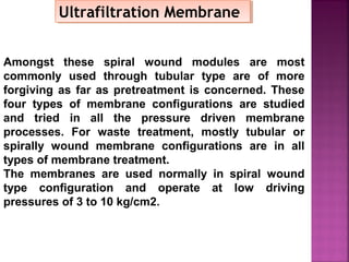 Amongst these spiral wound modules are most
commonly used through tubular type are of more
forgiving as far as pretreatment is concerned. These
four types of membrane configurations are studied
and tried in all the pressure driven membrane
processes. For waste treatment, mostly tubular or
spirally wound membrane configurations are in all
types of membrane treatment.
The membranes are used normally in spiral wound
type configuration and operate at low driving
pressures of 3 to 10 kg/cm2.
Ultrafiltration MembraneUltrafiltration Membrane
 