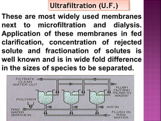 These are most widely used membranes
next to microfiltration and dialysis.
Application of these membranes in fed
clarification, concentration of rejected
solute and fractionation of solutes is
well known and is in wide fold difference
in the sizes of species to be separated.
Ultrafiltration (U.F.)Ultrafiltration (U.F.)
 