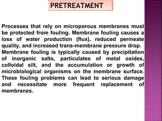 PRETREATMENTPRETREATMENT
Processes that rely on microporous membranes must
be protected from fouling. Membrane fouling causes a
loss of water production (flux), reduced permeate
quality, and increased trans-membrane pressure drop.
Membrane fouling is typically caused by precipitation
of inorganic salts, particulates of metal oxides,
colloidal silt, and the accumulation or growth of
microbiological organisms on the membrane surface.
These fouling problems can lead to serious damage
and necessitate more frequent replacement of
membranes.
 