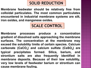 SOLID REDUCTIONSOLID REDUCTION
Membrane feedwater should be relatively free from
colloidal particulates. The most common particulates
encountered in industrial membrane systems are silt,
iron oxides, and manganese oxides.
SCALE CONTROLSCALE CONTROL
Membrane processes produce a concentration
gradient of dissolved salts approaching the membrane
surfaces. The concentration at the membrane may
exceed the solubility limits of certain species. Calcium
carbonate (CaCO3) and calcium sulfate (CaSO4) are
typical precipitates formed. Silica, barium, and
strontium salts are also frequently identified in
membrane deposits. Because of their low solubility,
very low levels of feedwater barium or strontium can
cause membrane fouling.
 