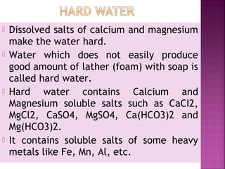  Dissolved salts of calcium and magnesium
make the water hard.
 Water which does not easily produce
good amount of lather (foam) with soap is
called hard water.
 Hard water contains Calcium and
Magnesium soluble salts such as CaCI2,
MgCl2, CaSO4, MgSO4, Ca(HCO3)2 and
Mg(HCO3)2.
 It contains soluble salts of some heavy
metals like Fe, Mn, Al, etc.
 