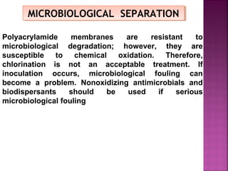 MICROBIOLOGICAL SEPARATIONMICROBIOLOGICAL SEPARATION
Polyacrylamide membranes are resistant to
microbiological degradation; however, they are
susceptible to chemical oxidation. Therefore,
chlorination is not an acceptable treatment. If
inoculation occurs, microbiological fouling can
become a problem. Nonoxidizing antimicrobials and
biodispersants should be used if serious
microbiological fouling
 