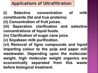 Applications of UltrafiltrationApplications of Ultrafiltration
(i) Selective concentration of milk
constituents (fat and true proteins).
(ii) Concentration of fruit juices.
(iii) Separation clarification and selective
concentrations of liquid foods.
(iv) Clarification of sugar cane juice.
(v) Soyabean milk purification.
(vi) Removal of ligno compounds and liquid
imparting colour to the pulp and paper mill
wastewater. Depending upon the molecular
weight, high molecular weight organics are
economically separated from this waste
before biological treatment.
 