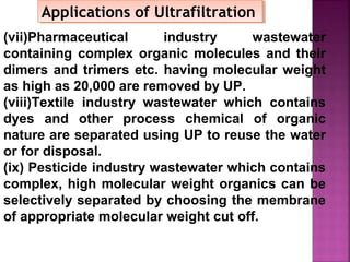 (vii)Pharmaceutical industry wastewater
containing complex organic molecules and their
dimers and trimers etc. having molecular weight
as high as 20,000 are removed by UP.
(viii)Textile industry wastewater which contains
dyes and other process chemical of organic
nature are separated using UP to reuse the water
or for disposal.
(ix) Pesticide industry wastewater which contains
complex, high molecular weight organics can be
selectively separated by choosing the membrane
of appropriate molecular weight cut off.
Applications of UltrafiltrationApplications of Ultrafiltration
 
