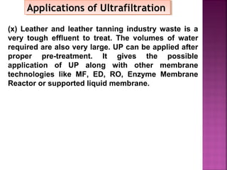 Applications of UltrafiltrationApplications of Ultrafiltration
(x) Leather and leather tanning industry waste is a
very tough effluent to treat. The volumes of water
required are also very large. UP can be applied after
proper pre-treatment. It gives the possible
application of UP along with other membrane
technologies like MF, ED, RO, Enzyme Membrane
Reactor or supported liquid membrane.
 