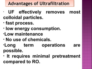 Advantages of UltrafiltrationAdvantages of Ultrafiltration
• UF effectively removes most
colloidal particles.
• fast process.
• low energy consumption.
•Low maintenance
• No use of chemicals.
•Long term operations are
possible.
• It requires minimal pretreatment
compared to RO.
 