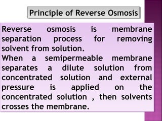 Reverse osmosis is membrane
separation process for removing
solvent from solution.
When a semipermeable membrane
separates a dilute solution from
concentrated solution and external
pressure is applied on the
concentrated solution , then solvents
crosses the membrane.
Reverse osmosis is membrane
separation process for removing
solvent from solution.
When a semipermeable membrane
separates a dilute solution from
concentrated solution and external
pressure is applied on the
concentrated solution , then solvents
crosses the membrane.
Principle of Reverse OsmosisPrinciple of Reverse Osmosis
 