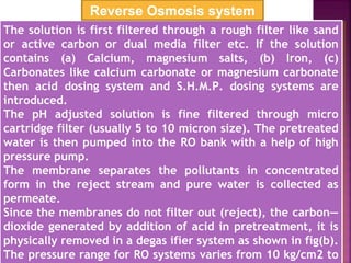 The solution is first filtered through a rough filter like sand
or active carbon or dual media filter etc. If the solution
contains (a) Calcium, magnesium salts, (b) Iron, (c)
Carbonates like calcium carbonate or magnesium carbonate
then acid dosing system and S.H.M.P. dosing systems are
introduced.
The pH adjusted solution is fine filtered through micro
cartridge filter (usually 5 to 10 micron size). The pretreated
water is then pumped into the RO bank with a help of high
pressure pump.
The membrane separates the pollutants in concentrated
form in the reject stream and pure water is collected as
permeate.
Since the membranes do not filter out (reject), the carbon—
dioxide generated by addition of acid in pretreatment, it is
physically removed in a degas ifier system as shown in fig(b).
The pressure range for RO systems varies from 10 kg/cm2 to
The solution is first filtered through a rough filter like sand
or active carbon or dual media filter etc. If the solution
contains (a) Calcium, magnesium salts, (b) Iron, (c)
Carbonates like calcium carbonate or magnesium carbonate
then acid dosing system and S.H.M.P. dosing systems are
introduced.
The pH adjusted solution is fine filtered through micro
cartridge filter (usually 5 to 10 micron size). The pretreated
water is then pumped into the RO bank with a help of high
pressure pump.
The membrane separates the pollutants in concentrated
form in the reject stream and pure water is collected as
permeate.
Since the membranes do not filter out (reject), the carbon—
dioxide generated by addition of acid in pretreatment, it is
physically removed in a degas ifier system as shown in fig(b).
The pressure range for RO systems varies from 10 kg/cm2 to
Reverse Osmosis system
 