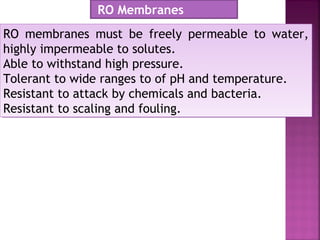 RO membranes must be freely permeable to water,
highly impermeable to solutes.
Able to withstand high pressure.
Tolerant to wide ranges to of pH and temperature.
Resistant to attack by chemicals and bacteria.
Resistant to scaling and fouling.
RO membranes must be freely permeable to water,
highly impermeable to solutes.
Able to withstand high pressure.
Tolerant to wide ranges to of pH and temperature.
Resistant to attack by chemicals and bacteria.
Resistant to scaling and fouling.
RO Membranes
 