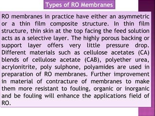 RO membranes in practice have either an asymmetric
or a thin film composite structure. In thin film
structure, thin skin at the top facing the feed solution
acts as a selective layer. The highly porous backing or
support layer offers very little pressure drop.
Different materials such as cellulose acetates (CA)
blends of cellulose acetate (CAB), polyether urea,
acrylonitrite, poly sulphone, polyamides are used in
preparation of RO membranes. Further improvement
in material of contracture of membranes to make
them more resistant to fouling, organic or inorganic
and be fouling will enhance the applications field of
RO.
RO membranes in practice have either an asymmetric
or a thin film composite structure. In thin film
structure, thin skin at the top facing the feed solution
acts as a selective layer. The highly porous backing or
support layer offers very little pressure drop.
Different materials such as cellulose acetates (CA)
blends of cellulose acetate (CAB), polyether urea,
acrylonitrite, poly sulphone, polyamides are used in
preparation of RO membranes. Further improvement
in material of contracture of membranes to make
them more resistant to fouling, organic or inorganic
and be fouling will enhance the applications field of
RO.
Types of RO Membranes
 