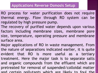 RO process for water purification does not require
thermal energy. Flow through RO system can be
regulated by high pressure pump.
The recovery of purified water depends upon various
factors including membrane sizes, membrane pore
size, temperature, operating pressure and membrane
surface area.
Major applications of RO in waste management. From
the nature of separations indicated earlier, it is quite
evident that RO is more useful as a tertiary
treatment. Here the major task is to separate salts
and organic compounds from the effluent which are
pretreated for removal of suspended/colloidal matter
RO process for water purification does not require
thermal energy. Flow through RO system can be
regulated by high pressure pump.
The recovery of purified water depends upon various
factors including membrane sizes, membrane pore
size, temperature, operating pressure and membrane
surface area.
Major applications of RO in waste management. From
the nature of separations indicated earlier, it is quite
evident that RO is more useful as a tertiary
treatment. Here the major task is to separate salts
and organic compounds from the effluent which are
pretreated for removal of suspended/colloidal matter
Applications Reverse Osmosis Setup
 