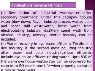 (i) Desalination of industrial wastewater after
secondary treatment: Under this category cooling
water blow down, Rayon industry process waste, pulp
and paper mill wastewater, Rinse water from
electroplating industry, distillery spent wash from
alcohol industry, taimery, textile industry can be
included.
(ii) Water recovery in dye house effluent: Textile and
dye industry is the second most polluting industry
after paper and pulp industry/various effluents
include dye house effluent rinsing water. Upto 80% of
the warm dye house wastewater can be recovered for
recycle to RO membrane life when properly operated
(i) Desalination of industrial wastewater after
secondary treatment: Under this category cooling
water blow down, Rayon industry process waste, pulp
and paper mill wastewater, Rinse water from
electroplating industry, distillery spent wash from
alcohol industry, taimery, textile industry can be
included.
(ii) Water recovery in dye house effluent: Textile and
dye industry is the second most polluting industry
after paper and pulp industry/various effluents
include dye house effluent rinsing water. Upto 80% of
the warm dye house wastewater can be recovered for
recycle to RO membrane life when properly operated
Applications Reverse Osmosis
 