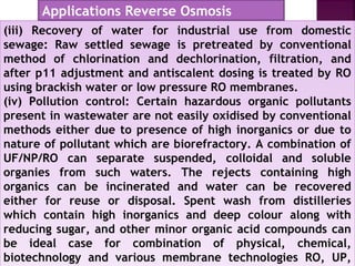 (iii) Recovery of water for industrial use from domestic
sewage: Raw settled sewage is pretreated by conventional
method of chlorination and dechlorination, filtration, and
after p11 adjustment and antiscalent dosing is treated by RO
using brackish water or low pressure RO membranes.
(iv) Pollution control: Certain hazardous organic pollutants
present in wastewater are not easily oxidised by conventional
methods either due to presence of high inorganics or due to
nature of pollutant which are biorefractory. A combination of
UF/NP/RO can separate suspended, colloidal and soluble
organies from such waters. The rejects containing high
organics can be incinerated and water can be recovered
either for reuse or disposal. Spent wash from distilleries
which contain high inorganics and deep colour along with
reducing sugar, and other minor organic acid compounds can
be ideal case for combination of physical, chemical,
biotechnology and various membrane technologies RO, UP,
(iii) Recovery of water for industrial use from domestic
sewage: Raw settled sewage is pretreated by conventional
method of chlorination and dechlorination, filtration, and
after p11 adjustment and antiscalent dosing is treated by RO
using brackish water or low pressure RO membranes.
(iv) Pollution control: Certain hazardous organic pollutants
present in wastewater are not easily oxidised by conventional
methods either due to presence of high inorganics or due to
nature of pollutant which are biorefractory. A combination of
UF/NP/RO can separate suspended, colloidal and soluble
organies from such waters. The rejects containing high
organics can be incinerated and water can be recovered
either for reuse or disposal. Spent wash from distilleries
which contain high inorganics and deep colour along with
reducing sugar, and other minor organic acid compounds can
be ideal case for combination of physical, chemical,
biotechnology and various membrane technologies RO, UP,
Applications Reverse Osmosis
 