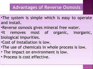 •The system is simple which is easy to operate
and install.
•Reverse osmosis gives mineral free water.
•It removes most of organic, inorganic,
biological impurities.
•Cost of Installation is low.
•The use of chemicals in whole process is low.
• The impact on environment is low.
• Process is cost effective.
•The system is simple which is easy to operate
and install.
•Reverse osmosis gives mineral free water.
•It removes most of organic, inorganic,
biological impurities.
•Cost of Installation is low.
•The use of chemicals in whole process is low.
• The impact on environment is low.
• Process is cost effective.
Advantages of Reverse Osmosis
 