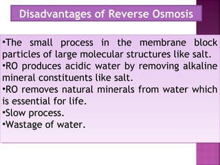 •The small process in the membrane block
particles of large molecular structures like salt.
•RO produces acidic water by removing alkaline
mineral constituents like salt.
•RO removes natural minerals from water which
is essential for life.
•Slow process.
•Wastage of water.
•The small process in the membrane block
particles of large molecular structures like salt.
•RO produces acidic water by removing alkaline
mineral constituents like salt.
•RO removes natural minerals from water which
is essential for life.
•Slow process.
•Wastage of water.
Disadvantages of Reverse Osmosis
 