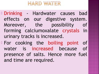  Drinking - Hardwater causes bad
effects on our digestive system.
Moreover, the possibility of
forming calciumoxalate crystals in
urinary tracks is increased.
 For cooking the boiling point of
water is increased because of
presence of salts. Hence more fuel
and time are required.
 