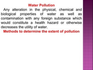 Water Pollution
Any alteration in the physical, chemical and
biological properties of water as well as
contamination with any foreign substance which
would constitute a health hazard or otherwise
decreases the utility of water.
Methods to determine the extent of pollution
 