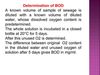 Determination of BOD
A known volume of sample of sewage is
diluted with a known volume of diluted
water, whose dissolved oxygen content is
predetermined.
The whole solution is incubated in a closed
bottle at 20°C for 5 days.
After this unused O2 is determined.
The difference between original O2 content
in the diluted water and unused oxygen of
solution after 5 days gives BOD in mg/ml.
 