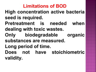 Limitations of BOD
High concentration active bacteria
seed is required.
Pretreatment is needed when
dealing with toxic wastes.
Only biodegradable organic
substances are measured.
Long period of time.
Does not have stoichiometric
validity.
 