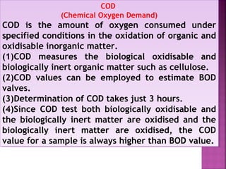 COD
(Chemical Oxygen Demand)
COD is the amount of oxygen consumed under
specified conditions in the oxidation of organic and
oxidisable inorganic matter.
(1)COD measures the biological oxidisable and
biologically inert organic matter such as cellulose.
(2)COD values can be employed to estimate BOD
valves.
(3)Determination of COD takes just 3 hours.
(4)Since COD test both biologically oxidisable and
the biologically inert matter are oxidised and the
biologically inert matter are oxidised, the COD
value for a sample is always higher than BOD value.
COD
(Chemical Oxygen Demand)
COD is the amount of oxygen consumed under
specified conditions in the oxidation of organic and
oxidisable inorganic matter.
(1)COD measures the biological oxidisable and
biologically inert organic matter such as cellulose.
(2)COD values can be employed to estimate BOD
valves.
(3)Determination of COD takes just 3 hours.
(4)Since COD test both biologically oxidisable and
the biologically inert matter are oxidised and the
biologically inert matter are oxidised, the COD
value for a sample is always higher than BOD value.
 