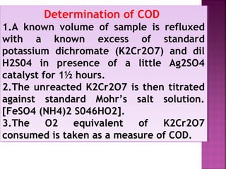 Determination of COD
1.A known volume of sample is refluxed
with a known excess of standard
potassium dichromate (K2Cr2O7) and dil
H2S04 in presence of a little Ag2SO4
catalyst for 1½ hours.
2.The unreacted K2Cr2O7 is then titrated
against standard Mohr’s salt solution.
[FeSO4 (NH4)2 S046HO2].
3.The O2 equivalent of K2Cr2O7
consumed is taken as a measure of COD.
Determination of COD
1.A known volume of sample is refluxed
with a known excess of standard
potassium dichromate (K2Cr2O7) and dil
H2S04 in presence of a little Ag2SO4
catalyst for 1½ hours.
2.The unreacted K2Cr2O7 is then titrated
against standard Mohr’s salt solution.
[FeSO4 (NH4)2 S046HO2].
3.The O2 equivalent of K2Cr2O7
consumed is taken as a measure of COD.
 