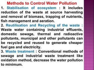 Methods to Control Water Pollution
1. Stabilisation of ecosystem : It includes
reduction of the waste at source harvesting
and removal of biomass, trapping of nutrients,
fish management and aeration.
2. Reutilisation and Recycling of the waste :
Waste water containing industrial effluents,
domestic sewage, thermal and radioactive
pollutants, municipal and other pollutants can
be recycled and reused to generate cheaper
fuel gas and electricity.
3. Waste treatment : Conventional methods of
sewage and industrial waste treatment like
oxidation method, decrease the water pollution
to minimum.
 
