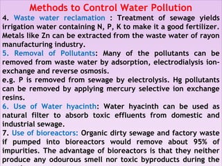 Methods to Control Water Pollution
4. Waste water reclamation : Treatment of sewage yields
irrigation water containing N, P, K to make it a good fertilizer.
Metals like Zn can be extracted from the waste water of rayon
manufacturing industry.
5. Removal of Pollutants: Many of the pollutants can be
removed from waste water by adsorption, electrodialysis ion-
exchange and reverse osmosis.
e.g. P is removed from sewage by electrolysis. Hg pollutants
can be removed by applying mercury selective ion exchange
resins.
6. Use of Water hyacinth: Water hyacinth can be used as
natural filter to absorb toxic effluents from domestic and
industrial sewage.
7. Use of bioreactors: Organic dirty sewage and factory waste
if pumped into bioreactors would remove about 95% of
impurities. The advantage of bioreactors is that they neither
produce any odourous smell nor toxic byproducts during the
Methods to Control Water Pollution
4. Waste water reclamation : Treatment of sewage yields
irrigation water containing N, P, K to make it a good fertilizer.
Metals like Zn can be extracted from the waste water of rayon
manufacturing industry.
5. Removal of Pollutants: Many of the pollutants can be
removed from waste water by adsorption, electrodialysis ion-
exchange and reverse osmosis.
e.g. P is removed from sewage by electrolysis. Hg pollutants
can be removed by applying mercury selective ion exchange
resins.
6. Use of Water hyacinth: Water hyacinth can be used as
natural filter to absorb toxic effluents from domestic and
industrial sewage.
7. Use of bioreactors: Organic dirty sewage and factory waste
if pumped into bioreactors would remove about 95% of
impurities. The advantage of bioreactors is that they neither
produce any odourous smell nor toxic byproducts during the
 