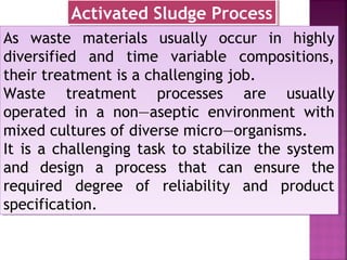 As waste materials usually occur in highly
diversified and time variable compositions,
their treatment is a challenging job.
Waste treatment processes are usually
operated in a non—aseptic environment with
mixed cultures of diverse micro—organisms.
It is a challenging task to stabilize the system
and design a process that can ensure the
required degree of reliability and product
specification.
As waste materials usually occur in highly
diversified and time variable compositions,
their treatment is a challenging job.
Waste treatment processes are usually
operated in a non—aseptic environment with
mixed cultures of diverse micro—organisms.
It is a challenging task to stabilize the system
and design a process that can ensure the
required degree of reliability and product
specification.
Activated Sludge ProcessActivated Sludge Process
 