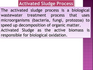 The activated sludge process is a biological
wastewater treatment process that uses
microorganisms (bacteria, fungi, protozoa) to
speed up decomposition of organic matter.
Activated Sludge as the active biomass is
responsible for biological oxidation.
The activated sludge process is a biological
wastewater treatment process that uses
microorganisms (bacteria, fungi, protozoa) to
speed up decomposition of organic matter.
Activated Sludge as the active biomass is
responsible for biological oxidation.
Activated Sludge ProcessActivated Sludge Process
 