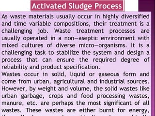 As waste materials usually occur in highly diversified
and time variable compositions, their treatment is a
challenging job. Waste treatment processes are
usually operated in a non—aseptic environment with
mixed cultures of diverse micro—organisms. It is a
challenging task to stabilize the system and design a
process that can ensure the required degree of
reliability and product specification.
Wastes occur in solid, liquid or gaseous form and
come from urban, agricultural and industrial sources.
However, by weight and volume, the solid wastes like
urban garbage, crops and food processing wastes,
manure, etc. are perhaps the most significant of all
wastes. These wastes are either burnt for energy,
As waste materials usually occur in highly diversified
and time variable compositions, their treatment is a
challenging job. Waste treatment processes are
usually operated in a non—aseptic environment with
mixed cultures of diverse micro—organisms. It is a
challenging task to stabilize the system and design a
process that can ensure the required degree of
reliability and product specification.
Wastes occur in solid, liquid or gaseous form and
come from urban, agricultural and industrial sources.
However, by weight and volume, the solid wastes like
urban garbage, crops and food processing wastes,
manure, etc. are perhaps the most significant of all
wastes. These wastes are either burnt for energy,
Activated Sludge ProcessActivated Sludge Process
 