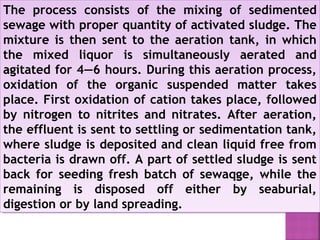 The process consists of the mixing of sedimented
sewage with proper quantity of activated sludge. The
mixture is then sent to the aeration tank, in which
the mixed liquor is simultaneously aerated and
agitated for 4—6 hours. During this aeration process,
oxidation of the organic suspended matter takes
place. First oxidation of cation takes place, followed
by nitrogen to nitrites and nitrates. After aeration,
the effluent is sent to settling or sedimentation tank,
where sludge is deposited and clean liquid free from
bacteria is drawn off. A part of settled sludge is sent
back for seeding fresh batch of sewaqge, while the
remaining is disposed off either by seaburial,
digestion or by land spreading.
The process consists of the mixing of sedimented
sewage with proper quantity of activated sludge. The
mixture is then sent to the aeration tank, in which
the mixed liquor is simultaneously aerated and
agitated for 4—6 hours. During this aeration process,
oxidation of the organic suspended matter takes
place. First oxidation of cation takes place, followed
by nitrogen to nitrites and nitrates. After aeration,
the effluent is sent to settling or sedimentation tank,
where sludge is deposited and clean liquid free from
bacteria is drawn off. A part of settled sludge is sent
back for seeding fresh batch of sewaqge, while the
remaining is disposed off either by seaburial,
digestion or by land spreading.
 
