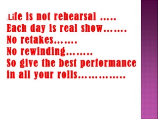 LLife is not rehearsal …..
Each day is real show…….
No retakes…….
No rewinding……..
So give the best performance
in all your rolls…………..
 