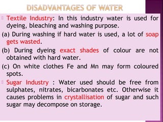  Textile Industry: In this industry water is used for
dyeing, bleaching and washing purpose.
(a) During washing if hard water is used, a lot of soap
gets wasted.
(b) During dyeing exact shades of colour are not
obtained with hard water.
(c) On white clothes Fe and Mn may form coloured
spots.
 Sugar Industry : Water used should be free from
sulphates, nitrates, bicarbonates etc. Otherwise it
causes problems in crystallisation of sugar and such
sugar may decompose on storage.
 