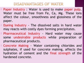  Paper Industry : Water is used to make paper pulp.
Water must be free from Fe, Ca, Mg. These ions
affect the colour, smoothness and glossiness of the
paper.
 Dyeing Industry - The dissolved salts in hard water
may reacts with costly dyes forming precipitates.
 Pharmaceutical Industry - Hard water may cause
some undesirable products while preparation of
pharmaceutical products.
 Concrete Making - Water containing chlorides and
sulphates, if used for concrete making, affects the
hydration of cement and the final strength of the
hardened concrete.
 