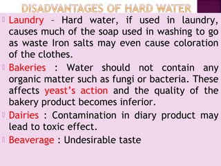  Laundry – Hard water, if used in laundry,
causes much of the soap used in washing to go
as waste Iron salts may even cause coloration
of the clothes.
 Bakeries : Water should not contain any
organic matter such as fungi or bacteria. These
affects yeast’s action and the quality of the
bakery product becomes inferior.
 Dairies : Contamination in diary product may
lead to toxic effect.
 Beaverage : Undesirable taste
 