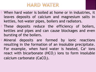  When hard water is boiled at home or in industries, it
leaves deposits of calcium and magnesium salts in
kettles, hot-water pipes, boilers and radiators.
 These deposits reduce the efficiency of boilers,
kettles and pipes and can cause blockages and even
bursting of the boilers.
 Mineral deposits are formed by ionic reactions
resulting in the formation of an insoluble precipitate.
For example, when hard water is heated, Ca2+
ions
react with bicarbonate (HCO3
-
) ions to form insoluble
calcium carbonate (CaCO3).
 