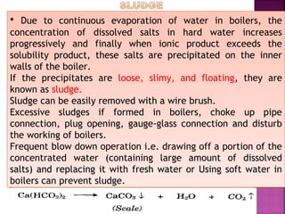 • Due to continuous evaporation of water in boilers, the
concentration of dissolved salts in hard water increases
progressively and finally when ionic product exceeds the
solubility product, these salts are precipitated on the inner
walls of the boiler.
If the precipitates are loose, slimy, and floating, they are
known as sludge.
Sludge can be easily removed with a wire brush.
Excessive sludges if formed in boilers, choke up pipe
connection, plug opening, gauge-glass connection and disturb
the working of boilers.
Frequent blow down operation i.e. drawing off a portion of the
concentrated water (containing large amount of dissolved
salts) and replacing it with fresh water or Using soft water in
boilers can prevent sludge.
• Due to continuous evaporation of water in boilers, the
concentration of dissolved salts in hard water increases
progressively and finally when ionic product exceeds the
solubility product, these salts are precipitated on the inner
walls of the boiler.
If the precipitates are loose, slimy, and floating, they are
known as sludge.
Sludge can be easily removed with a wire brush.
Excessive sludges if formed in boilers, choke up pipe
connection, plug opening, gauge-glass connection and disturb
the working of boilers.
Frequent blow down operation i.e. drawing off a portion of the
concentrated water (containing large amount of dissolved
salts) and replacing it with fresh water or Using soft water in
boilers can prevent sludge.
 