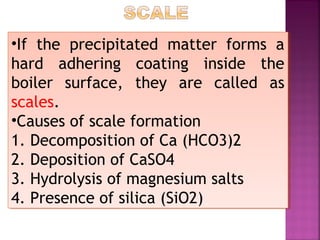 •If the precipitated matter forms a
hard adhering coating inside the
boiler surface, they are called as
scales.
•Causes of scale formation
1. Decomposition of Ca (HCO3)2
2. Deposition of CaSO4
3. Hydrolysis of magnesium salts
4. Presence of silica (SiO2)
•If the precipitated matter forms a
hard adhering coating inside the
boiler surface, they are called as
scales.
•Causes of scale formation
1. Decomposition of Ca (HCO3)2
2. Deposition of CaSO4
3. Hydrolysis of magnesium salts
4. Presence of silica (SiO2)
 