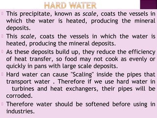  This precipitate, known as scale, coats the vessels in
which the water is heated, producing the mineral
deposits.
 This scale, coats the vessels in which the water is
heated, producing the mineral deposits.
 As these deposits build up, they reduce the efficiency
of heat transfer, so food may not cook as evenly or
quickly in pans with large scale deposits.
 Hard water can cause "Scaling" inside the pipes that
transport water . Therefore if we use hard water in
   turbines and heat exchangers, their pipes will be
corroded.
 Therefore water should be softened before using in
industries.
 